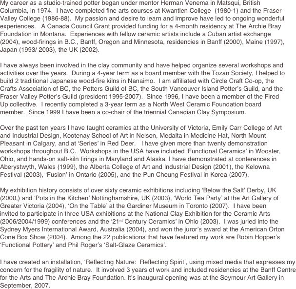
My career as a studio-trained potter began under mentor Herman Venema in Matsqui, British Columbia, in 1974.  I have completed fine arts courses at Kwantlen College  (1980-1) and the Fraser Valley College (1986-88).  My passion and desire to learn and improve have led to ongoing wonderful experiences.   A Canada Council Grant provided funding for a 4-month residency at The Archie Bray Foundation in Montana.  Experiences with fellow ceramic artists include a Cuban artist exchange (2004), wood-firings in B.C., Banff, Oregon and Minnesota, residencies in Banff (2000), Maine (1997), Japan (1993/ 2003), the UK (2002).

I have always been involved in the clay community and have helped organize several workshops and activities over the years.  During a 4-year term as a board member with the Tozan Society, I helped to build 2 traditional Japanese wood-fire kilns in Nanaimo.  I am affiliated with Circle Craft Co-op, the Crafts Association of BC, the Potters Guild of BC, the South Vancouver Island Potter’s Guild, and the Fraser Valley Potter’s Guild (president 1995-2007).  Since 1996, I have been a member of the Fired Up collective.  I recently completed a 3-year term as a North West Ceramic Foundation board member.  Since 1999 I have been a co-chair of the triennial Canadian Clay Symposium.

Over the past ten years I have taught ceramics at the University of Victoria, Emily Carr College of Art and Industrial Design, Kootenay School of Art in Nelson, Medalta in Medicine Hat, North Mount Pleasant in Calgary, and at ‘Series’ in Red Deer.   I have given more than twenty demonstration workshops throughout B.C.  Workshops in the USA have included ‘Functional Ceramics’ in Wooster, Ohio, and hands-on salt-kiln firings in Maryland and Alaska. I have demonstrated at conferences in Aberystwyth, Wales (1999), the Alberta College of Art and Industrial Design (2001), the Kelowna Festival (2003), ‘Fusion’ in Ontario (2005), and the Pun Choung Festival in Korea (2007).
 
My exhibition history consists of over sixty ceramic exhibitions including ‘Below the Salt’ Derby, UK (2000,) and ‘Pots in the Kitchen’ Nottinghamshire, UK (2003), ‘World Tea Party’ at the Art Gallery of Greater Victoria (2004), ‘On the Table’ at the Gardiner Museum in Toronto (2007).  I have been invited to participate in three USA exhibitions at the National Clay Exhibition for the Ceramic Arts (2006/2004/1999) conferences and the ‘21st Century Ceramics’ in Ohio (2003).  I was juried into the Sydney Myers International Award, Australia (2004), and won the juror’s award at the American Orton Cone Box Show (2004).  Among the 22 publications that have featured my work are Robin Hopper’s ‘Functional Pottery’ and Phil Roger’s ‘Salt-Glaze Ceramics’.  
 
I have created an installation, ‘Reflecting Nature:  Reflecting Spirit’, using mixed media that expresses my concern for the fragility of nature.  It involved 3 years of work and included residencies at the Banff Centre for the Arts and The Archie Bray Foundation. It’s inaugural opening was at the Seymour Art Gallery in September, 2007.
