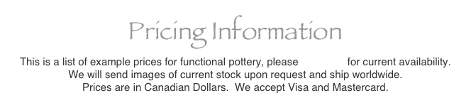 Pricing Information
This is a list of example prices for functional pottery, please e-mail us for current availability.
We will send images of current stock upon request and ship worldwide.
Prices are in Canadian Dollars.  We accept Visa and Mastercard.